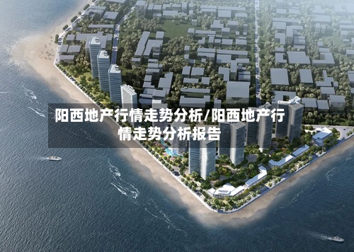 阳西地产行情走势分析/阳西地产行情走势分析报告-第2张图片