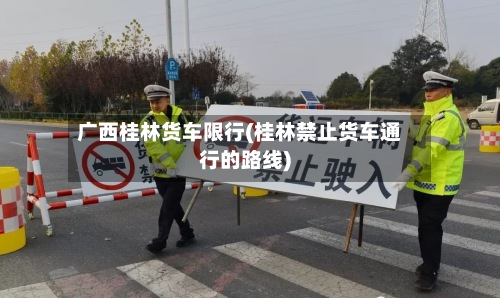 广西桂林货车限行(桂林禁止货车通行的路线)-第2张图片