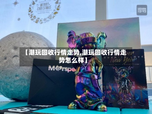 【潮玩回收行情走势,潮玩回收行情走势怎么样】
