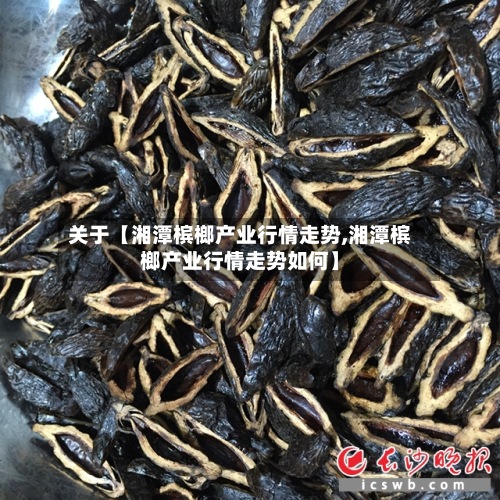 关于【湘潭槟榔产业行情走势,湘潭槟榔产业行情走势如何】-第3张图片