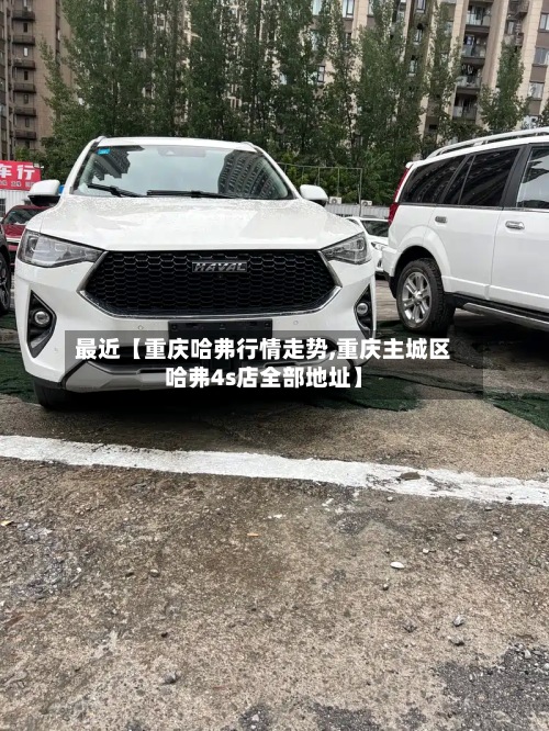 最近【重庆哈弗行情走势,重庆主城区哈弗4s店全部地址】-第2张图片