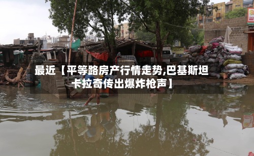 最近【平等路房产行情走势,巴基斯坦卡拉奇传出爆炸枪声】