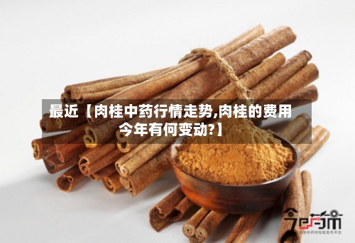最近【肉桂中药行情走势,肉桂的费用今年有何变动?】