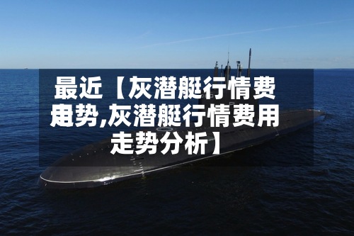 最近【灰潜艇行情费用走势,灰潜艇行情费用走势分析】
