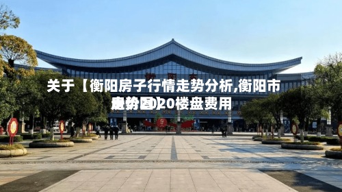 关于【衡阳房子行情走势分析,衡阳市房价2020楼盘费用走势图】
