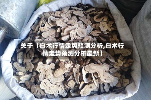关于【白术行情走势预测分析,白术行情走势预测分析最新】-第2张图片