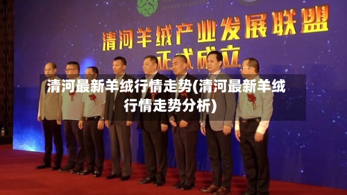 清河最新羊绒行情走势(清河最新羊绒行情走势分析)