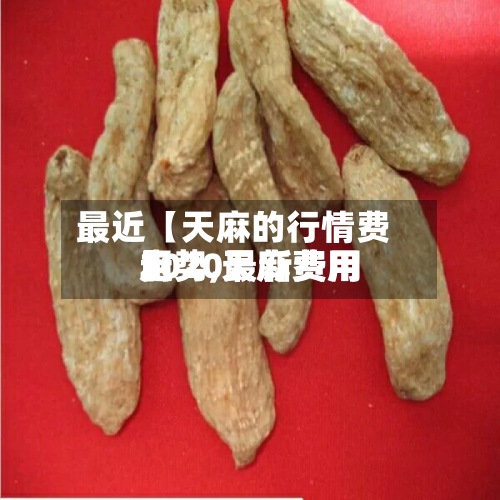 最近【天麻的行情费用走势,天麻费用2020最新费用】