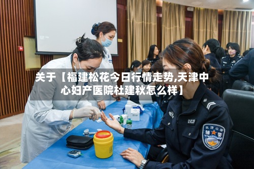 关于【福建松花今日行情走势,天津中心妇产医院杜建秋怎么样】