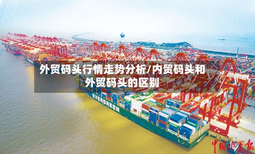 外贸码头行情走势分析/内贸码头和外贸码头的区别-第3张图片
