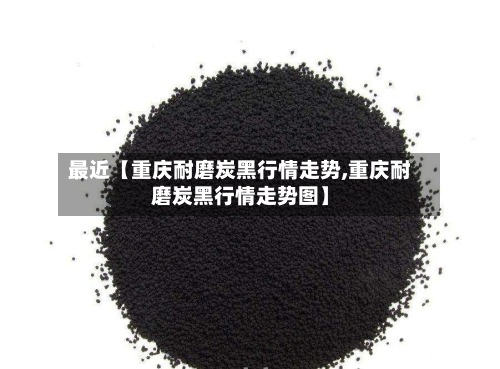 最近【重庆耐磨炭黑行情走势,重庆耐磨炭黑行情走势图】