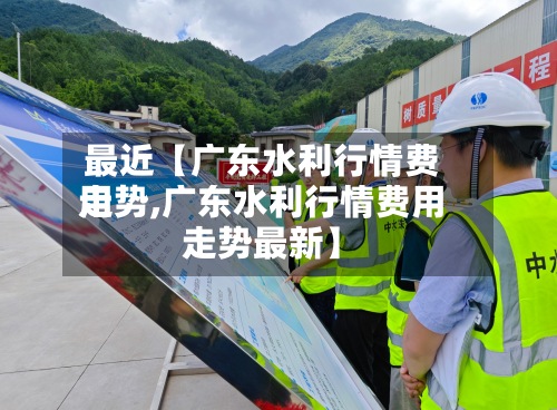 最近【广东水利行情费用走势,广东水利行情费用走势最新】