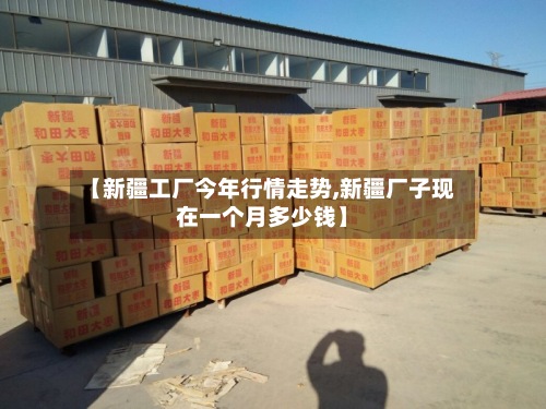 【新疆工厂今年行情走势,新疆厂子现在一个月多少钱】
