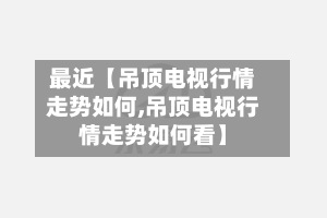 最近【吊顶电视行情走势如何,吊顶电视行情走势如何看】