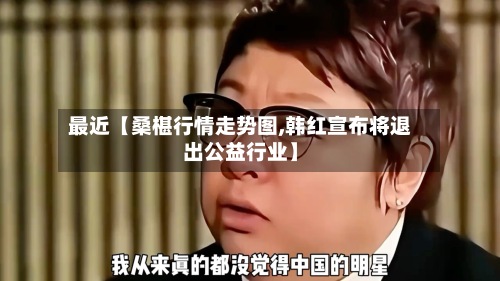 最近【桑椹行情走势图,韩红宣布将退出公益行业】