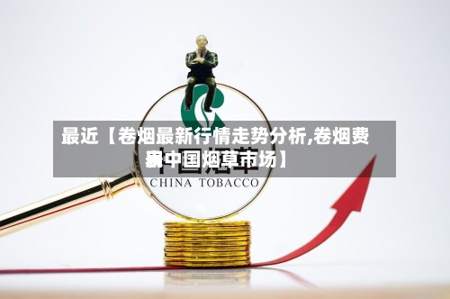 最近【卷烟最新行情走势分析,卷烟费用表中国烟草市场】-第2张图片
