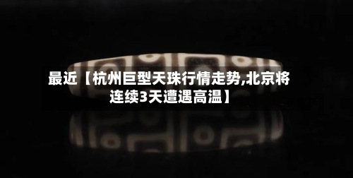 最近【杭州巨型天珠行情走势,北京将连续3天遭遇高温】-第2张图片