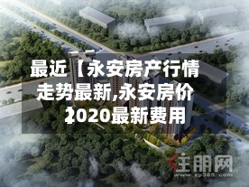 最近【永安房产行情走势最新,永安房价2020最新费用
】