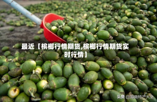 最近【槟榔行情期货,槟榔行情期货实时行情】