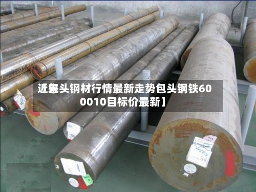 近来
【包头钢材行情最新走势包头钢铁600010目标价最新】-第2张图片