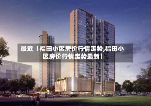 最近【福田小区房价行情走势,福田小区房价行情走势最新】