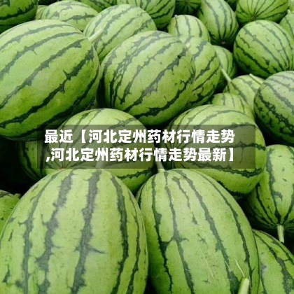 最近【河北定州药材行情走势,河北定州药材行情走势最新】-第3张图片
