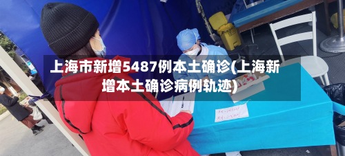 上海市新增5487例本土确诊(上海新增本土确诊病例轨迹)-第3张图片