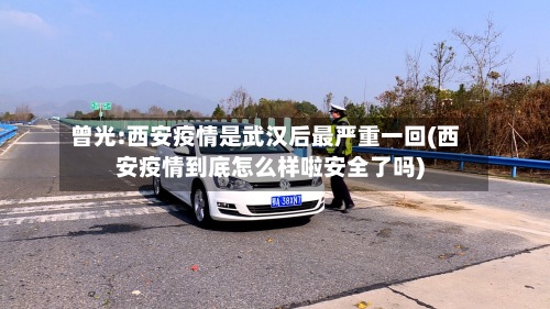曾光:西安疫情是武汉后最严重一回(西安疫情到底怎么样啦安全了吗)
