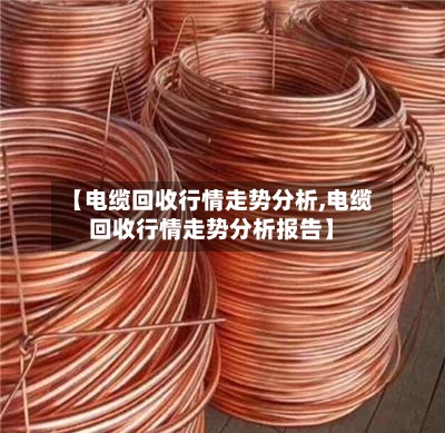 【电缆回收行情走势分析,电缆回收行情走势分析报告】-第3张图片