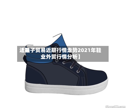 近来【鞋子贸易近期行情走势2021年鞋业外贸行情分析】-第3张图片