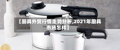 【厨具外贸行情走势分析,2021年厨具市场怎样】-第3张图片
