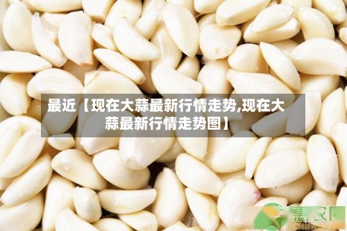 最近【现在大蒜最新行情走势,现在大蒜最新行情走势图】-第3张图片