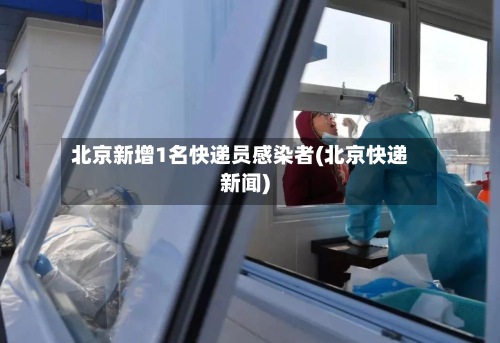 北京新增1名快递员感染者(北京快递新闻)-第2张图片