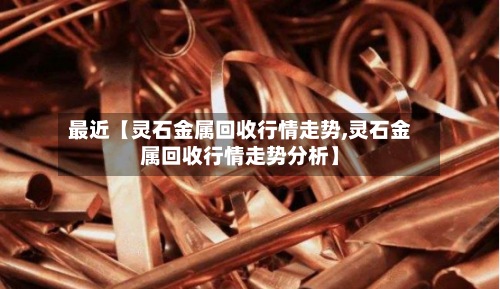 最近【灵石金属回收行情走势,灵石金属回收行情走势分析】