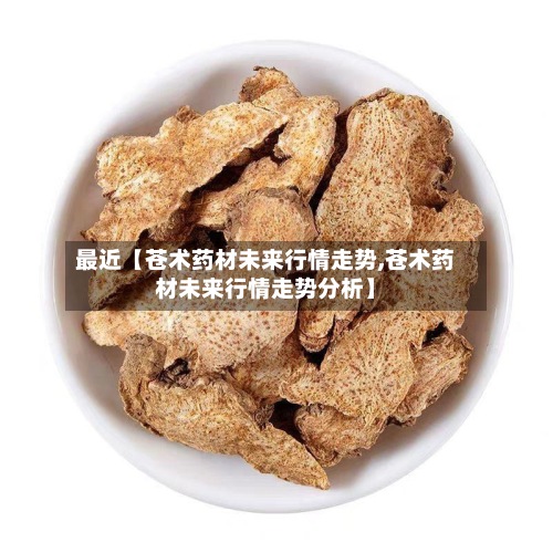 最近【苍术药材未来行情走势,苍术药材未来行情走势分析】-第2张图片
