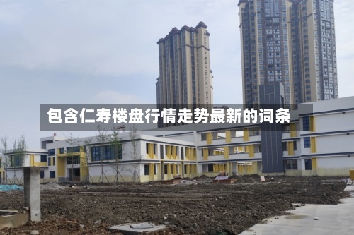 包含仁寿楼盘行情走势最新的词条-第3张图片