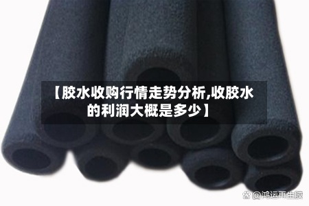 【胶水收购行情走势分析,收胶水的利润大概是多少】-第2张图片