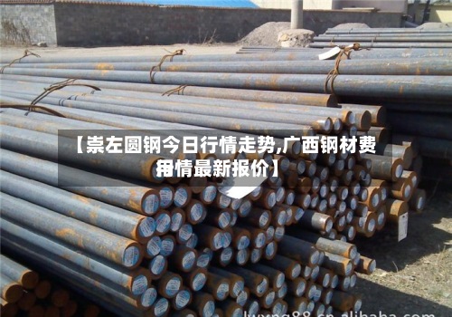【崇左圆钢今日行情走势,广西钢材费用行情最新报价】