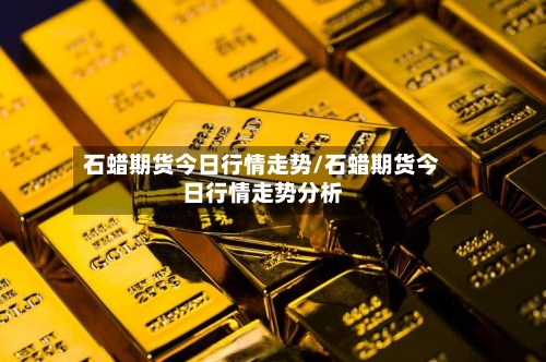 石蜡期货今日行情走势/石蜡期货今日行情走势分析