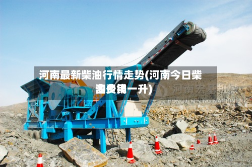 河南最新柴油行情走势(河南今日柴油费用多少钱一升)-第3张图片