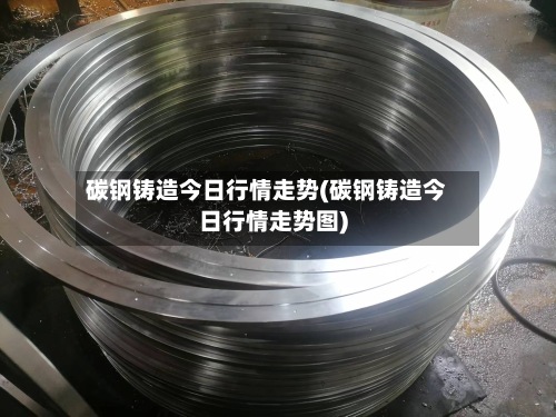 碳钢铸造今日行情走势(碳钢铸造今日行情走势图)