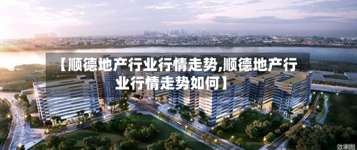 【顺德地产行业行情走势,顺德地产行业行情走势如何】-第2张图片