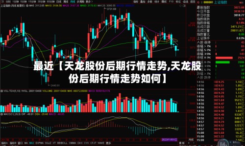 最近【天龙股份后期行情走势,天龙股份后期行情走势如何】