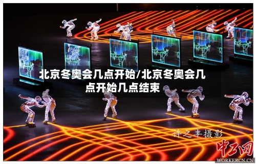 北京冬奥会几点开始/北京冬奥会几点开始几点结束