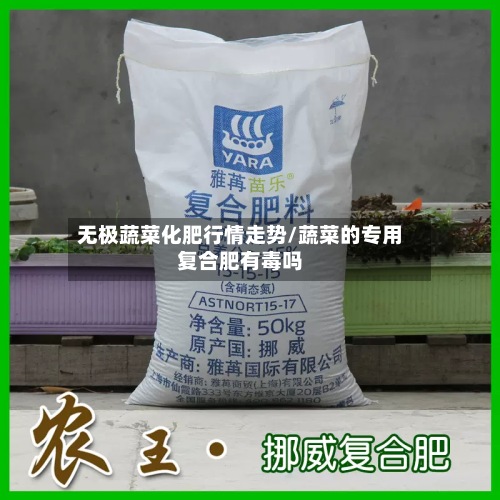 无极蔬菜化肥行情走势/蔬菜的专用复合肥有毒吗-第3张图片