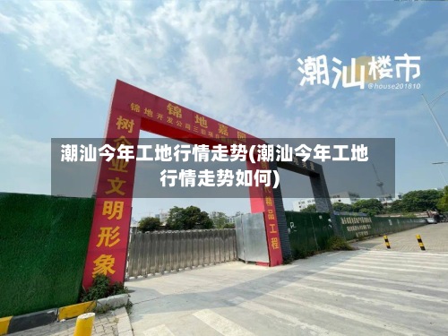 潮汕今年工地行情走势(潮汕今年工地行情走势如何)