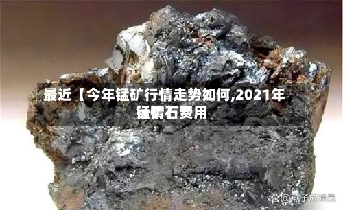 最近【今年锰矿行情走势如何,2021年锰矿石费用行情】-第2张图片