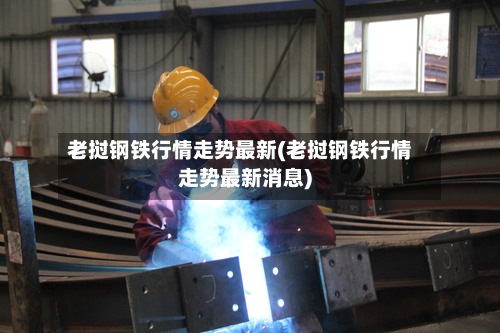 老挝钢铁行情走势最新(老挝钢铁行情走势最新消息)-第2张图片