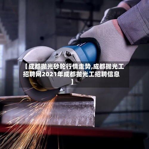 【成都抛光砂轮行情走势,成都抛光工招聘网2021年成都抛光工招聘信息】-第2张图片