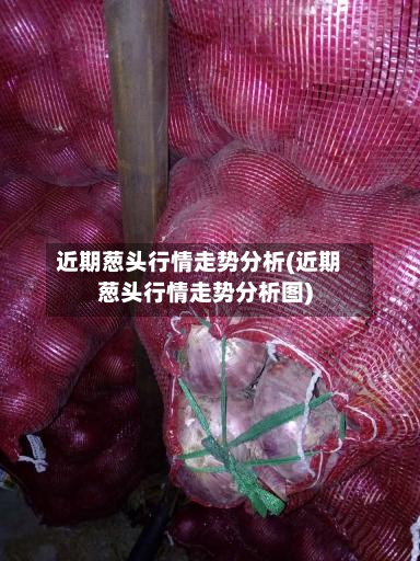 近期葱头行情走势分析(近期葱头行情走势分析图)